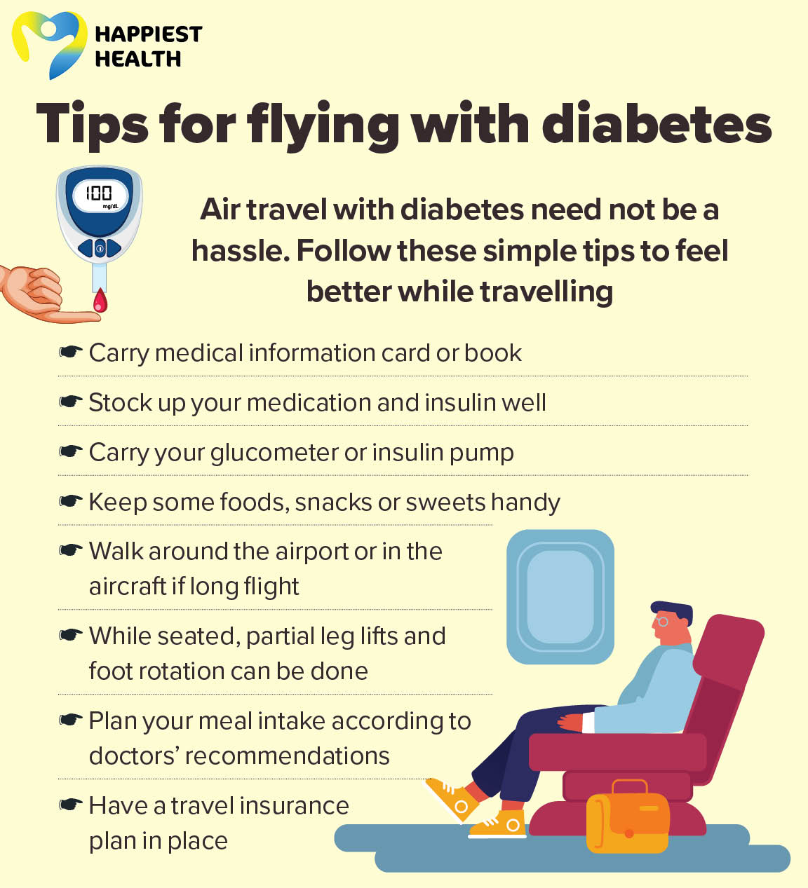 Air travel with diabetes need not be a hassle. Follow these simple tips to feel better while travelling Carry medical information card or book. Stock up your medication and insulin well Carry your glucometer or insulin pump. Keep some foods, snacks or sweets handy. Walk around the airport or in the aircraft if long flight. While seated, partial leg lifts and foot rotation can be done. Plan your meal intake according to doctors’ recommendations. Have a travel insurance plan in place. 